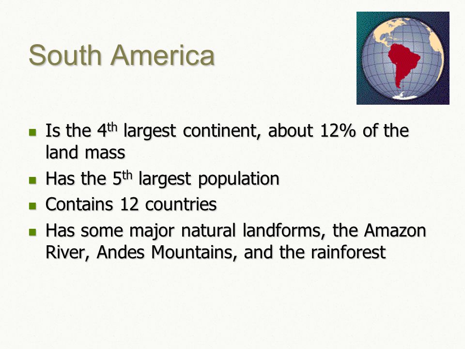 South America Is the 4 th largest continent, about 12% of the land mass Is the 4 th largest continent, about 12% of the land mass Has the 5 th largest population Has the 5 th largest population Contains 12 countries Contains 12 countries Has some major natural landforms, the Amazon River, Andes Mountains, and the rainforest Has some major natural landforms, the Amazon River, Andes Mountains, and the rainforest