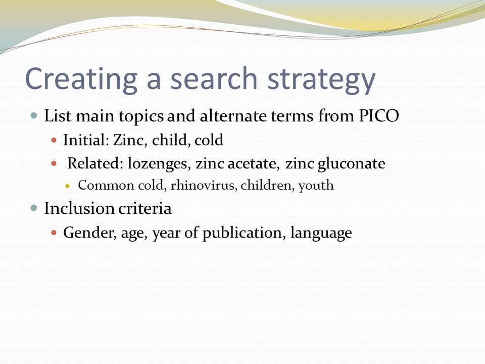 Creating a search strategy List main topics and alternate terms from PICO Initial: Zinc, child, cold Related: lozenges, zinc acetate, zinc gluconate Common cold, rhinovirus, children, youth Inclusion criteria Gender, age, year of publication, language
