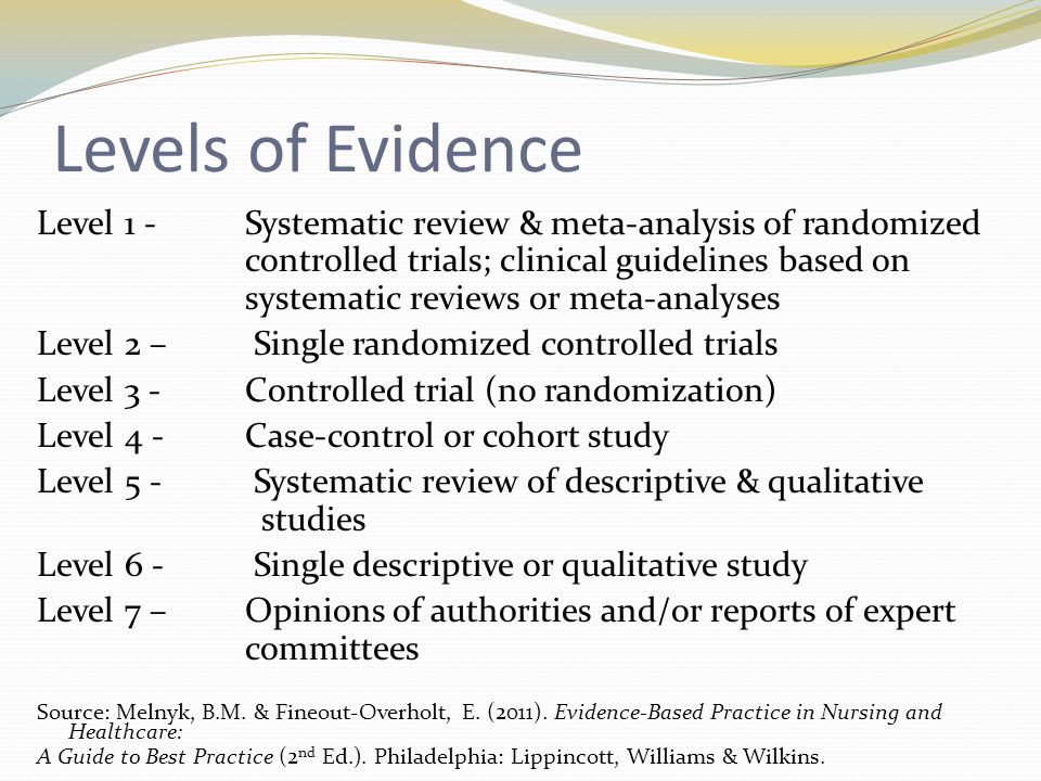 Levels of Evidence Level 1 - Systematic review & meta-analysis of randomized controlled trials; clinical guidelines based on systematic reviews or meta-analyses Level 2 – Single randomized controlled trials Level 3 - Controlled trial (no randomization) Level 4 - Case-control or cohort study Level 5 - Systematic review of descriptive & qualitative studies Level 6 - Single descriptive or qualitative study Level 7 – Opinions of authorities and/or reports of expert committees Source: Melnyk, B.M.