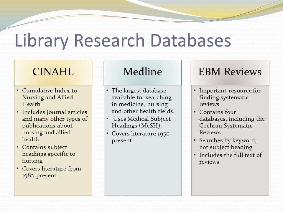 Library Research Databases CINAHL Cumulative Index to Nursing and Allied Health Includes journal articles and many other types of publications about nursing and allied health Contains subject headings specific to nursing Covers literature from 1982-present Medline The largest database available for searching in medicine, nursing and other health fields.