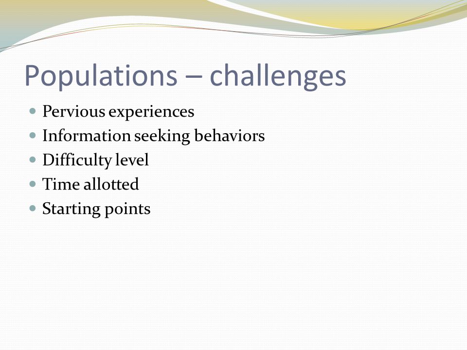 Populations – challenges Pervious experiences Information seeking behaviors Difficulty level Time allotted Starting points