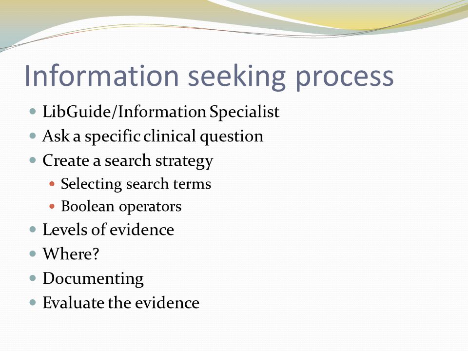Information seeking process LibGuide/Information Specialist Ask a specific clinical question Create a search strategy Selecting search terms Boolean operators Levels of evidence Where.