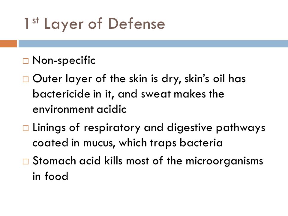 1 st Layer of Defense  Non-specific  Outer layer of the skin is dry, skin’s oil has bactericide in it, and sweat makes the environment acidic  Linings of respiratory and digestive pathways coated in mucus, which traps bacteria  Stomach acid kills most of the microorganisms in food