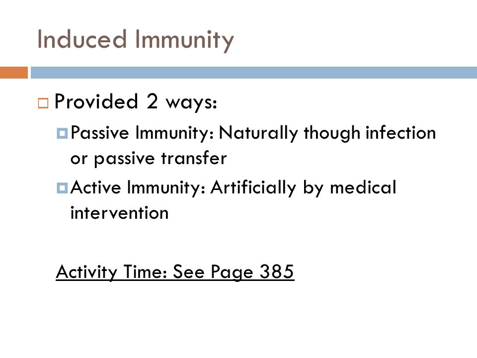 Induced Immunity  Provided 2 ways:  Passive Immunity: Naturally though infection or passive transfer  Active Immunity: Artificially by medical intervention Activity Time: See Page 385