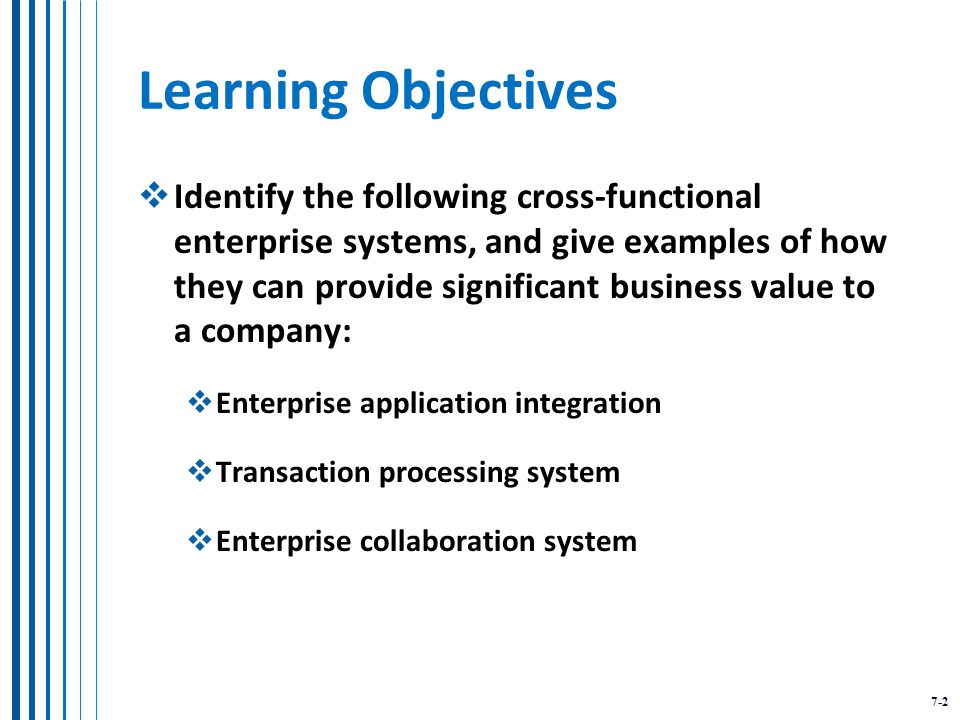 7-2 Learning Objectives  Identify the following cross-functional enterprise systems, and give examples of how they can provide significant business value to a company:  Enterprise application integration  Transaction processing system  Enterprise collaboration system