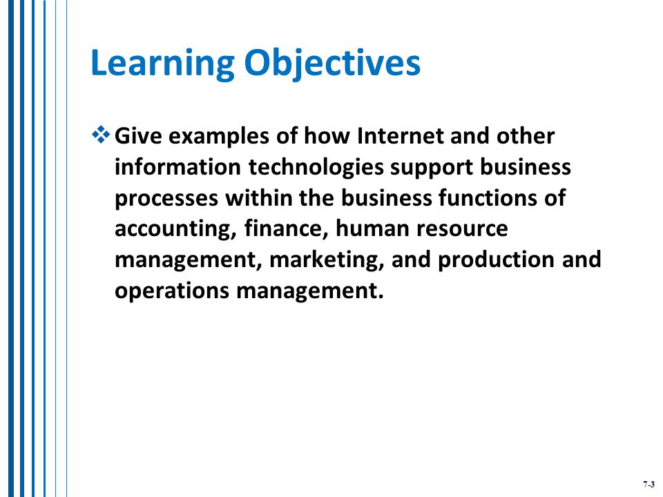 7-3 Learning Objectives  Give examples of how Internet and other information technologies support business processes within the business functions of accounting, finance, human resource management, marketing, and production and operations management.