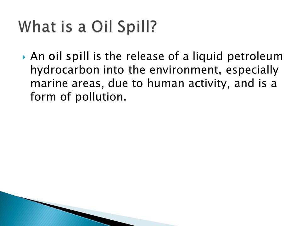  An oil spill is the release of a liquid petroleum hydrocarbon into the environment, especially marine areas, due to human activity, and is a form of pollution.