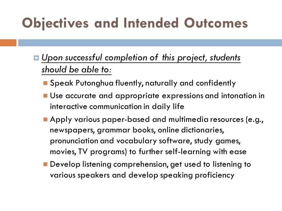 Objectives and Intended Outcomes  Upon successful completion of this project, students should be able to: Speak Putonghua fluently, naturally and confidently Use accurate and appropriate expressions and intonation in interactive communication in daily life Apply various paper-based and multimedia resources (e.g., newspapers, grammar books, online dictionaries, pronunciation and vocabulary software, study games, movies, TV programs) to further self-learning with ease Develop listening comprehension, get used to listening to various speakers and develop speaking proficiency