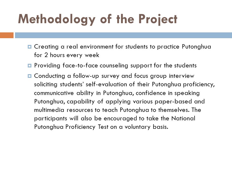 Methodology of the Project  Creating a real environment for students to practice Putonghua for 2 hours every week  Providing face-to-face counseling support for the students  Conducting a follow-up survey and focus group interview soliciting students’ self-evaluation of their Putonghua proficiency, communicative ability in Putonghua, confidence in speaking Putonghua, capability of applying various paper-based and multimedia resources to teach Putonghua to themselves.