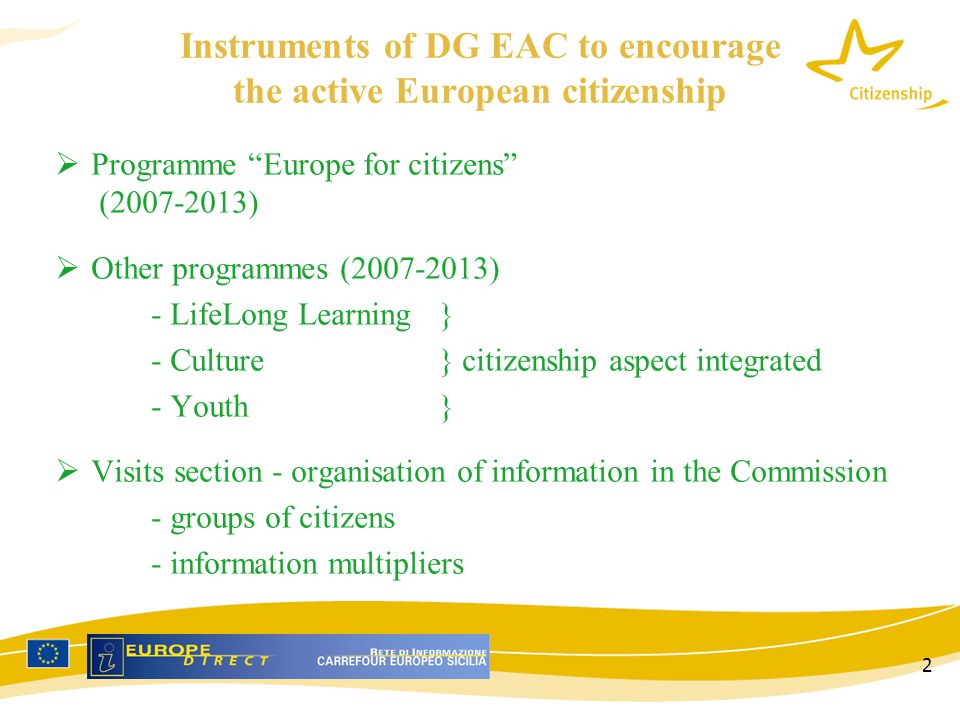 2 Instruments of DG EAC to encourage the active European citizenship  Programme Europe for citizens ( )  Other programmes ( ) - LifeLong Learning} - Culture} citizenship aspect integrated - Youth}  Visits section - organisation of information in the Commission - groups of citizens - information multipliers