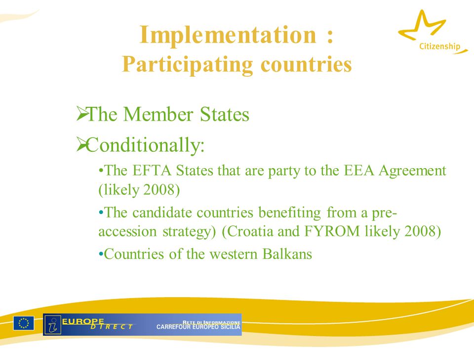 Implementation : Participating countries  The Member States  Conditionally: The EFTA States that are party to the EEA Agreement (likely 2008) The candidate countries benefiting from a pre- accession strategy) (Croatia and FYROM likely 2008) Countries of the western Balkans
