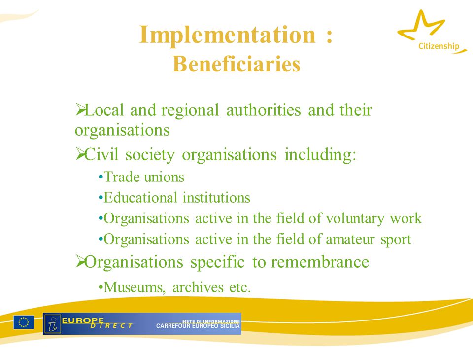 Implementation : Beneficiaries  Local and regional authorities and their organisations  Civil society organisations including: Trade unions Educational institutions Organisations active in the field of voluntary work Organisations active in the field of amateur sport  Organisations specific to remembrance Museums, archives etc.