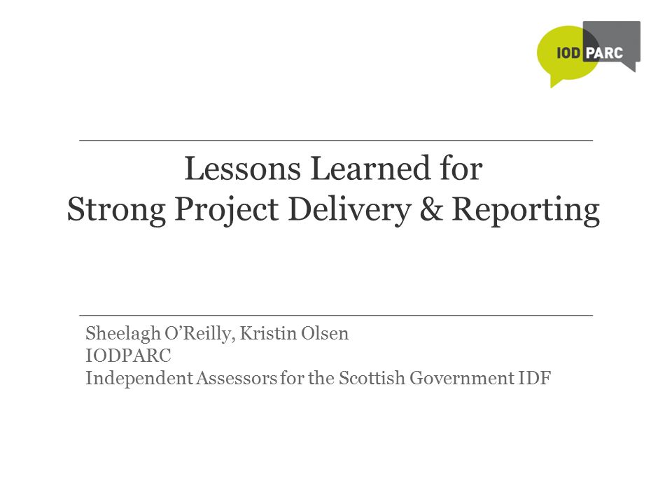 Lessons Learned for Strong Project Delivery & Reporting Sheelagh O’Reilly, Kristin Olsen IODPARC Independent Assessors for the Scottish Government IDF
