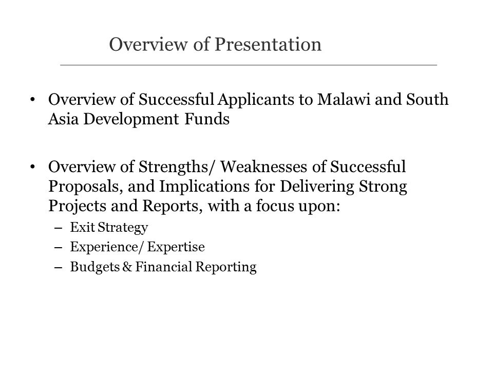 Overview of Successful Applicants to Malawi and South Asia Development Funds Overview of Strengths/ Weaknesses of Successful Proposals, and Implications for Delivering Strong Projects and Reports, with a focus upon: – Exit Strategy – Experience/ Expertise – Budgets & Financial Reporting Overview of Presentation