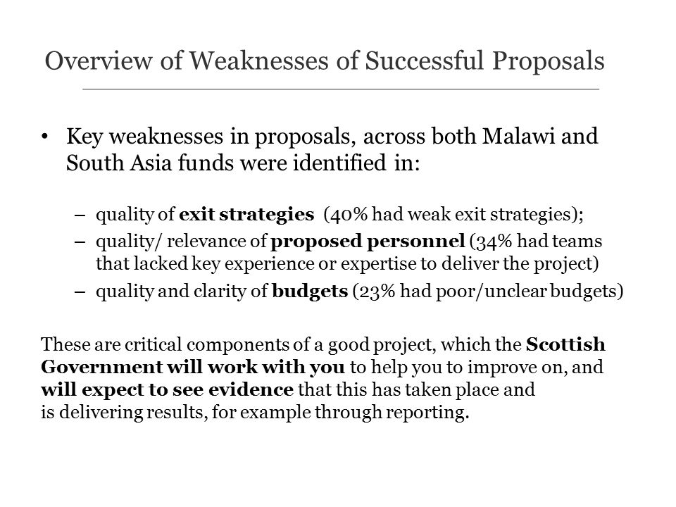 Key weaknesses in proposals, across both Malawi and South Asia funds were identified in: – quality of exit strategies (40% had weak exit strategies); – quality/ relevance of proposed personnel (34% had teams that lacked key experience or expertise to deliver the project) – quality and clarity of budgets (23% had poor/unclear budgets) These are critical components of a good project, which the Scottish Government will work with you to help you to improve on, and will expect to see evidence that this has taken place and is delivering results, for example through reporting.