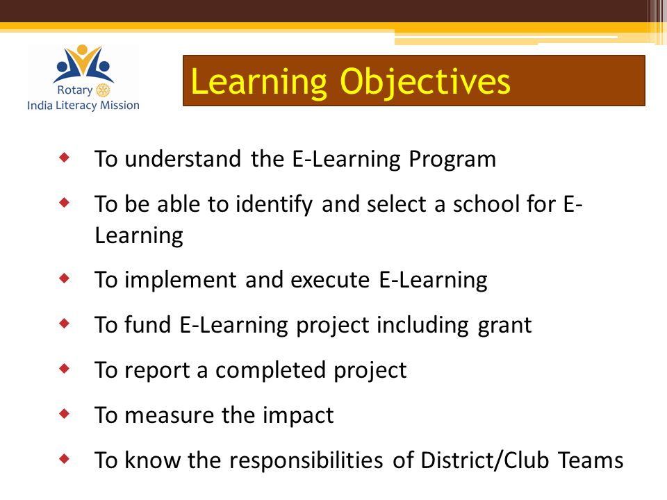  To understand the E-Learning Program  To be able to identify and select a school for E- Learning  To implement and execute E-Learning  To fund E-Learning project including grant  To report a completed project  To measure the impact  To know the responsibilities of District/Club Teams Learning Objectives