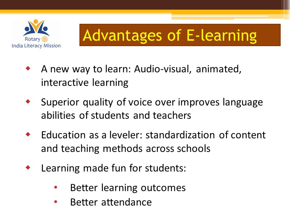 A new way to learn: Audio-visual, animated, interactive learning  Superior quality of voice over improves language abilities of students and teachers  Education as a leveler: standardization of content and teaching methods across schools  Learning made fun for students: Better learning outcomes Better attendance Advantages of E-learning