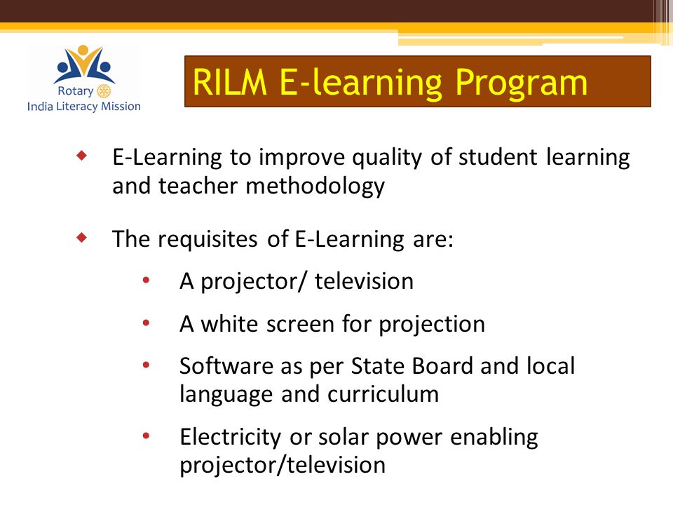  E-Learning to improve quality of student learning and teacher methodology  The requisites of E-Learning are: A projector/ television A white screen for projection Software as per State Board and local language and curriculum Electricity or solar power enabling projector/television RILM E-learning Program