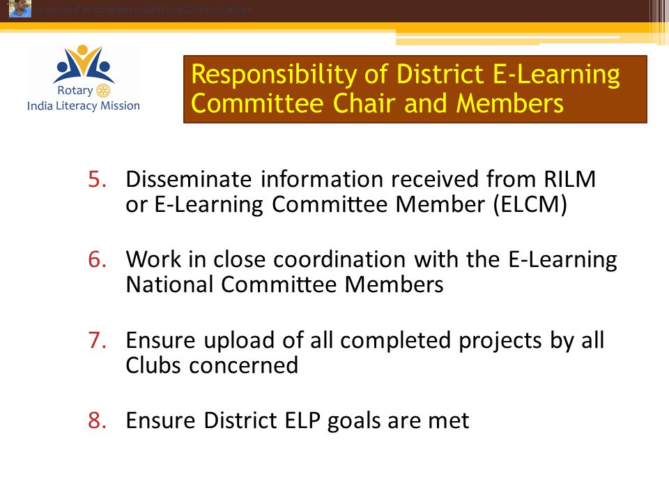 5.Disseminate information received from RILM or E-Learning Committee Member (ELCM) 6.Work in close coordination with the E-Learning National Committee Members 7.Ensure upload of all completed projects by all Clubs concerned 8.Ensure District ELP goals are met Responsibility of District E-Learning Committee Chair and Members Disseminate information received from ZLC 8.