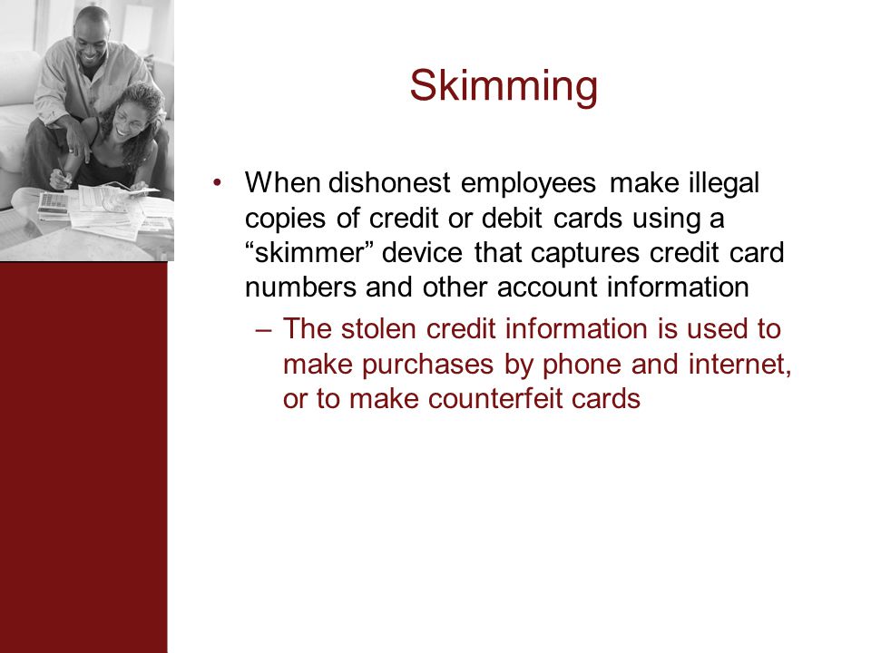 Skimming When dishonest employees make illegal copies of credit or debit cards using a skimmer device that captures credit card numbers and other account information –The stolen credit information is used to make purchases by phone and internet, or to make counterfeit cards