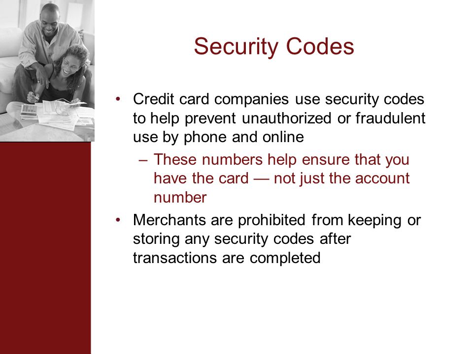 Security Codes Credit card companies use security codes to help prevent unauthorized or fraudulent use by phone and online –These numbers help ensure that you have the card — not just the account number Merchants are prohibited from keeping or storing any security codes after transactions are completed