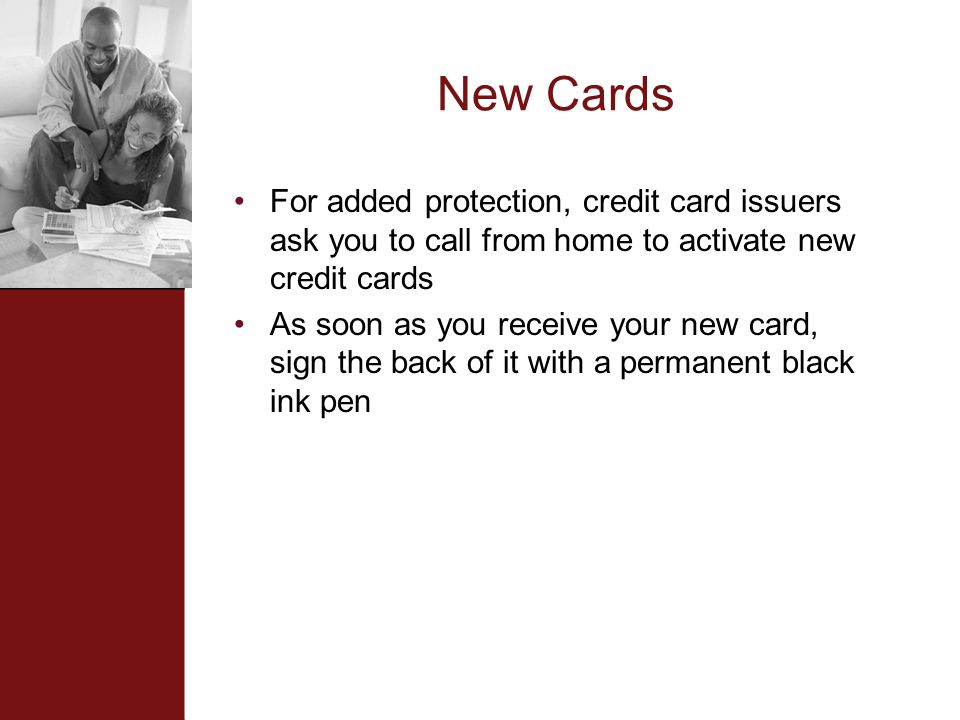 New Cards For added protection, credit card issuers ask you to call from home to activate new credit cards As soon as you receive your new card, sign the back of it with a permanent black ink pen