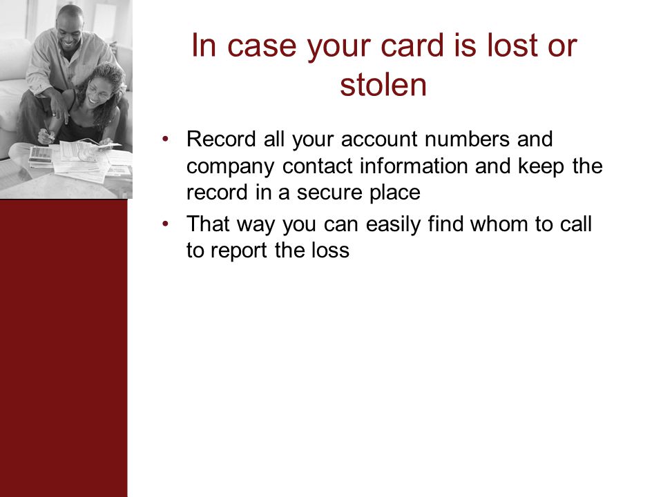 In case your card is lost or stolen Record all your account numbers and company contact information and keep the record in a secure place That way you can easily find whom to call to report the loss
