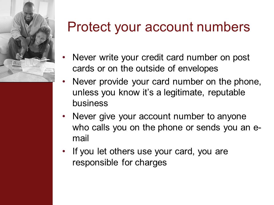 Protect your account numbers Never write your credit card number on post cards or on the outside of envelopes Never provide your card number on the phone, unless you know it’s a legitimate, reputable business Never give your account number to anyone who calls you on the phone or sends you an e- mail If you let others use your card, you are responsible for charges