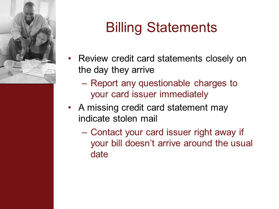 Billing Statements Review credit card statements closely on the day they arrive –Report any questionable charges to your card issuer immediately A missing credit card statement may indicate stolen mail –Contact your card issuer right away if your bill doesn’t arrive around the usual date