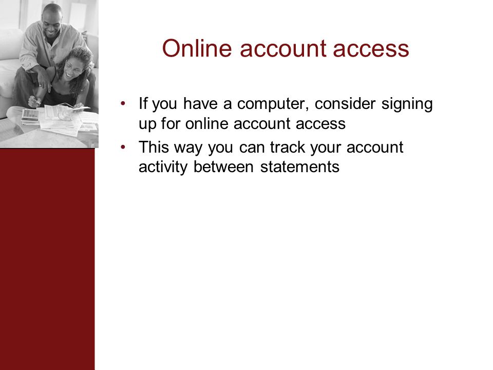 Online account access If you have a computer, consider signing up for online account access This way you can track your account activity between statements