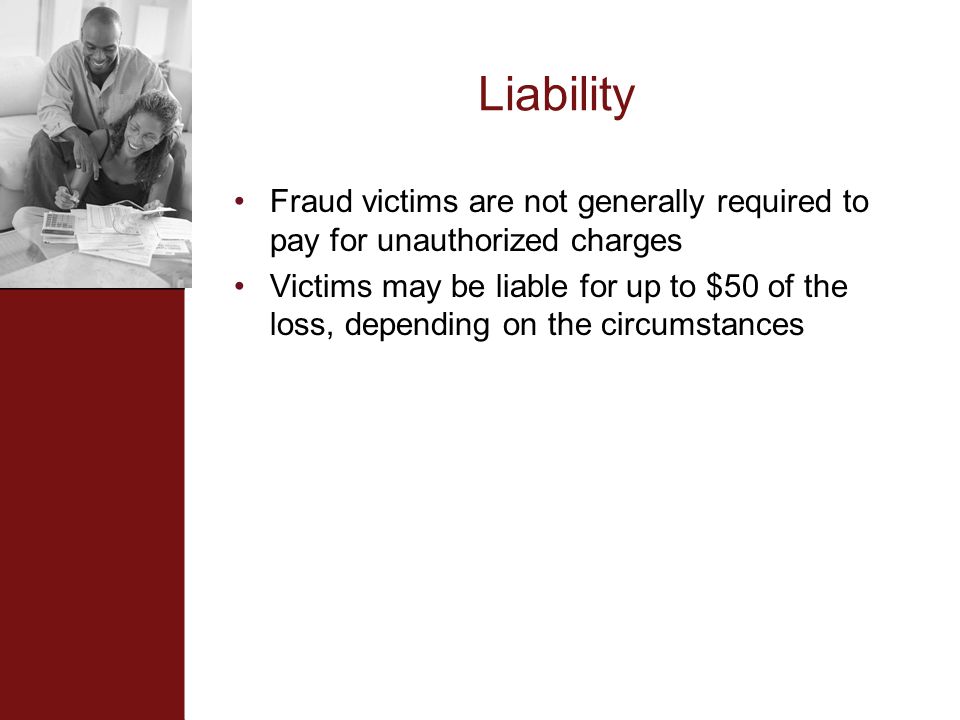 Liability Fraud victims are not generally required to pay for unauthorized charges Victims may be liable for up to $50 of the loss, depending on the circumstances