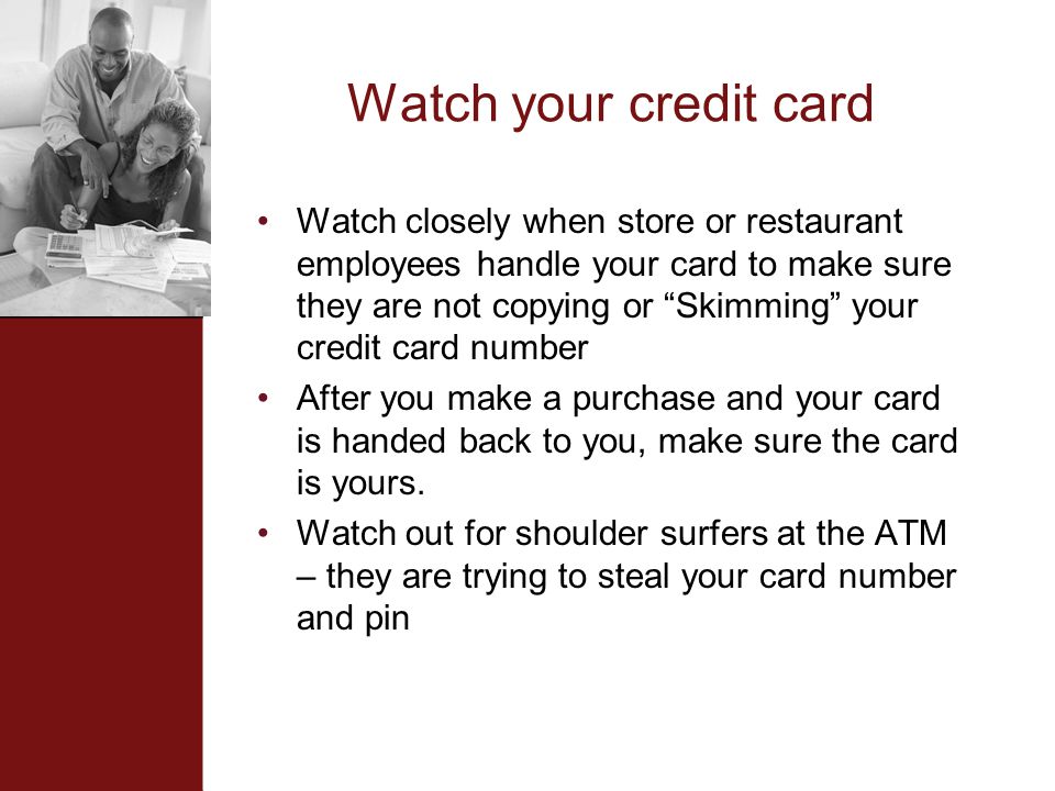 Watch your credit card Watch closely when store or restaurant employees handle your card to make sure they are not copying or Skimming your credit card number After you make a purchase and your card is handed back to you, make sure the card is yours.