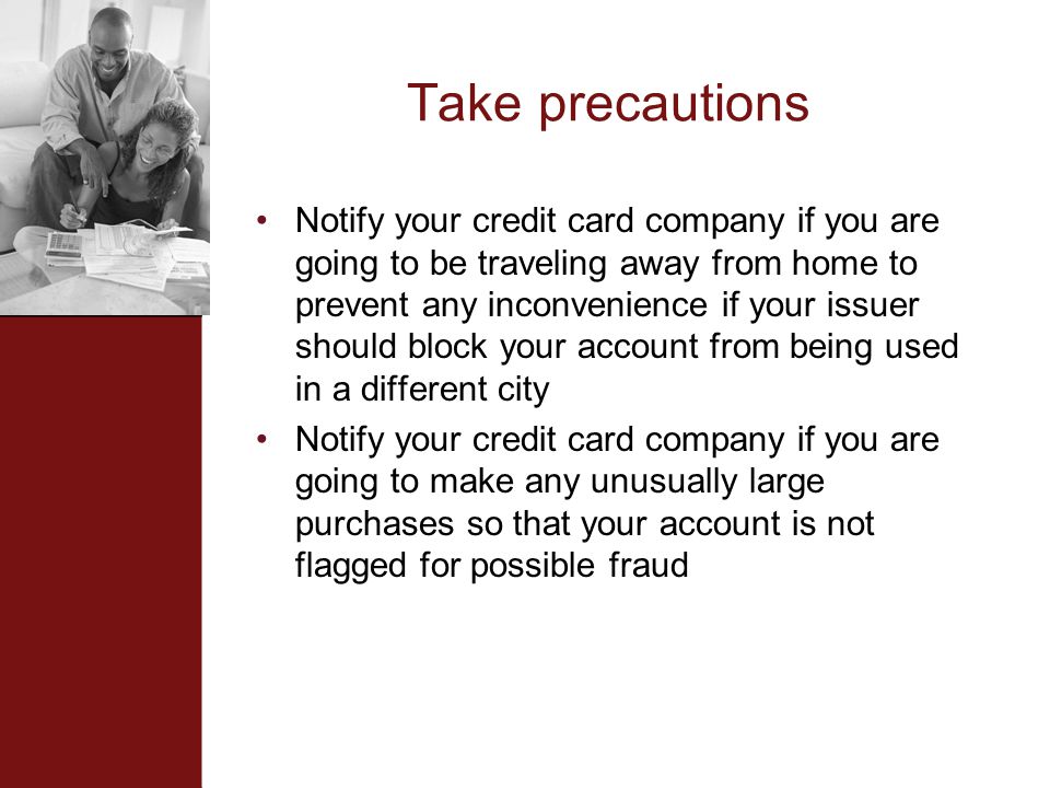 Take precautions Notify your credit card company if you are going to be traveling away from home to prevent any inconvenience if your issuer should block your account from being used in a different city Notify your credit card company if you are going to make any unusually large purchases so that your account is not flagged for possible fraud