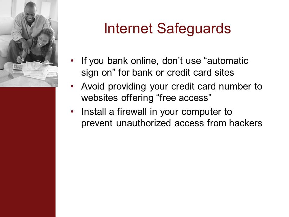 Internet Safeguards If you bank online, don’t use automatic sign on for bank or credit card sites Avoid providing your credit card number to websites offering free access Install a firewall in your computer to prevent unauthorized access from hackers