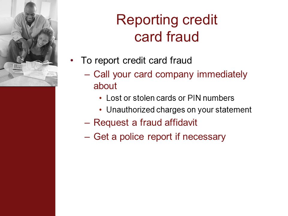 Reporting credit card fraud To report credit card fraud –Call your card company immediately about Lost or stolen cards or PIN numbers Unauthorized charges on your statement –Request a fraud affidavit –Get a police report if necessary