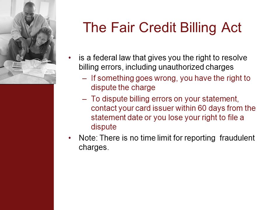 The Fair Credit Billing Act is a federal law that gives you the right to resolve billing errors, including unauthorized charges –If something goes wrong, you have the right to dispute the charge –To dispute billing errors on your statement, contact your card issuer within 60 days from the statement date or you lose your right to file a dispute Note: There is no time limit for reporting fraudulent charges.