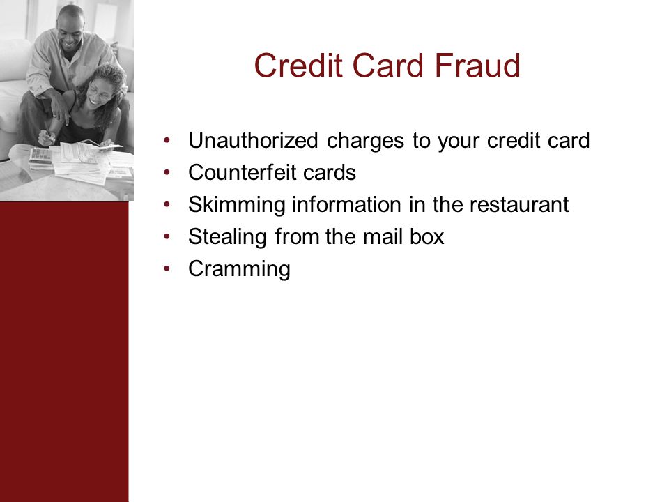Credit Card Fraud Unauthorized charges to your credit card Counterfeit cards Skimming information in the restaurant Stealing from the mail box Cramming