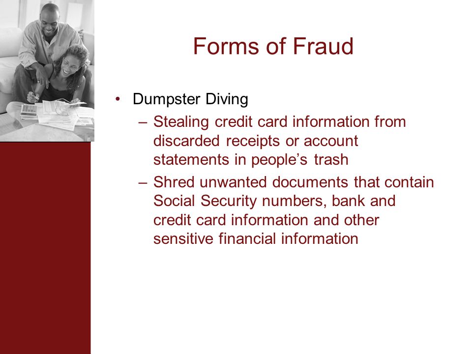 Forms of Fraud Dumpster Diving –Stealing credit card information from discarded receipts or account statements in people’s trash –Shred unwanted documents that contain Social Security numbers, bank and credit card information and other sensitive financial information