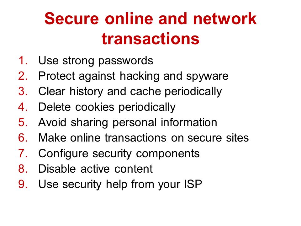 Secure online and network transactions 1.Use strong passwords 2.Protect against hacking and spyware 3.Clear history and cache periodically 4.Delete cookies periodically 5.Avoid sharing personal information 6.Make online transactions on secure sites 7.Configure security components 8.Disable active content 9.Use security help from your ISP