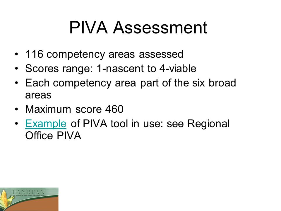 PIVA Assessment 116 competency areas assessed Scores range: 1-nascent to 4-viable Each competency area part of the six broad areas Maximum score 460 Example of PIVA tool in use: see Regional Office PIVAExample