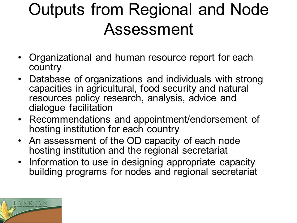 Outputs from Regional and Node Assessment Organizational and human resource report for each country Database of organizations and individuals with strong capacities in agricultural, food security and natural resources policy research, analysis, advice and dialogue facilitation Recommendations and appointment/endorsement of hosting institution for each country An assessment of the OD capacity of each node hosting institution and the regional secretariat Information to use in designing appropriate capacity building programs for nodes and regional secretariat