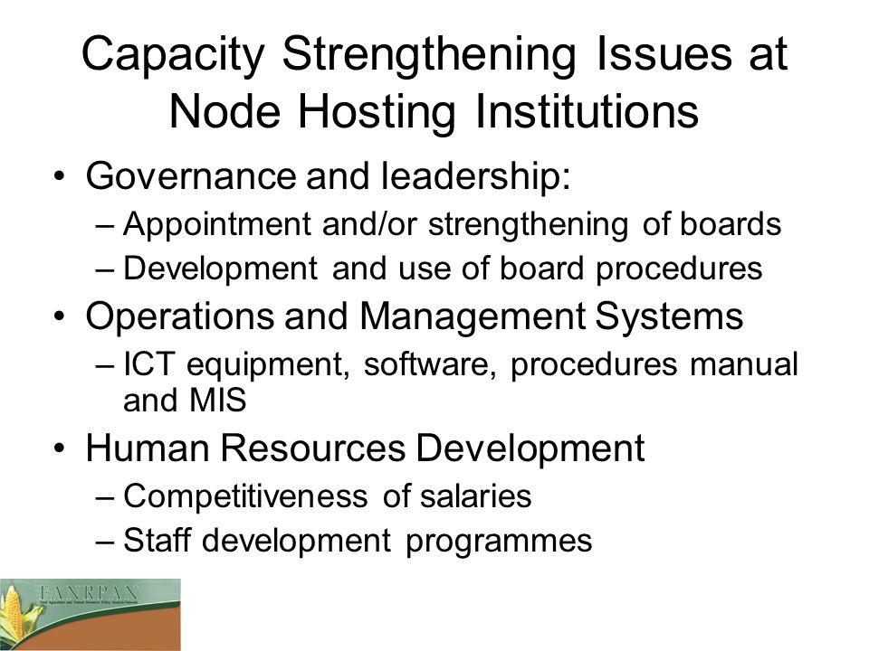Capacity Strengthening Issues at Node Hosting Institutions Governance and leadership: –Appointment and/or strengthening of boards –Development and use of board procedures Operations and Management Systems –ICT equipment, software, procedures manual and MIS Human Resources Development –Competitiveness of salaries –Staff development programmes