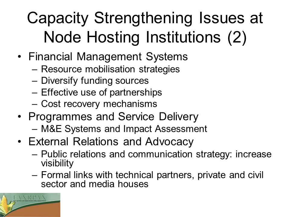 Capacity Strengthening Issues at Node Hosting Institutions (2) Financial Management Systems –Resource mobilisation strategies –Diversify funding sources –Effective use of partnerships –Cost recovery mechanisms Programmes and Service Delivery –M&E Systems and Impact Assessment External Relations and Advocacy –Public relations and communication strategy: increase visibility –Formal links with technical partners, private and civil sector and media houses