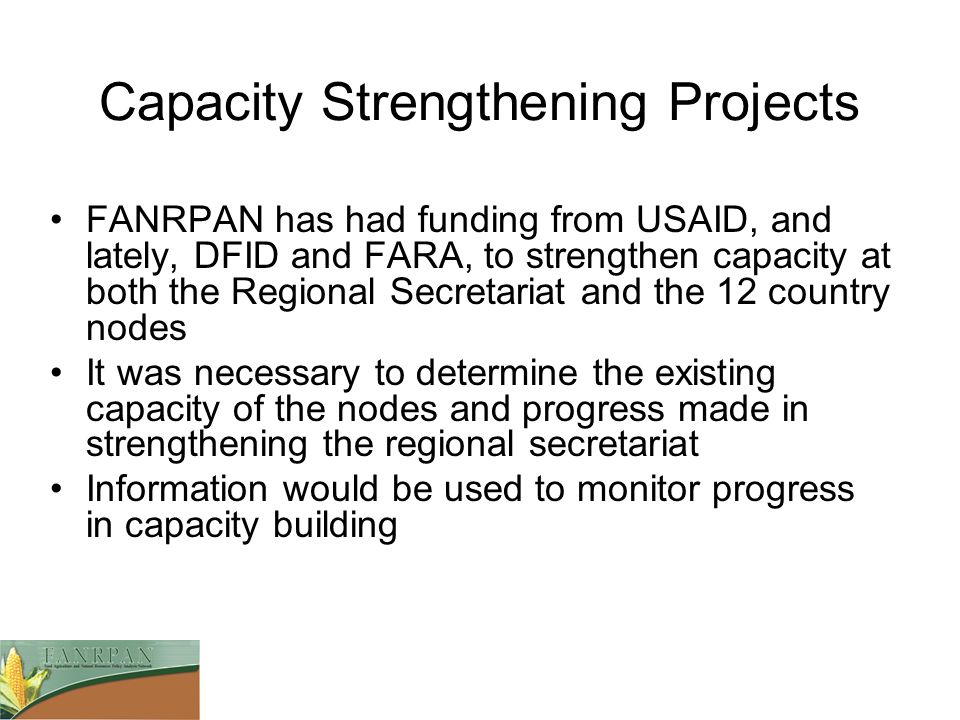 Capacity Strengthening Projects FANRPAN has had funding from USAID, and lately, DFID and FARA, to strengthen capacity at both the Regional Secretariat and the 12 country nodes It was necessary to determine the existing capacity of the nodes and progress made in strengthening the regional secretariat Information would be used to monitor progress in capacity building