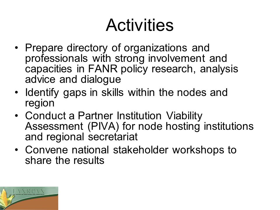 Activities Prepare directory of organizations and professionals with strong involvement and capacities in FANR policy research, analysis advice and dialogue Identify gaps in skills within the nodes and region Conduct a Partner Institution Viability Assessment (PIVA) for node hosting institutions and regional secretariat Convene national stakeholder workshops to share the results