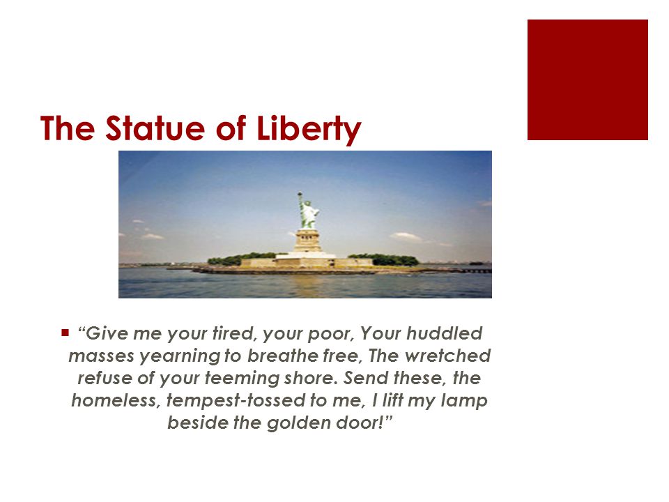 The Statue of Liberty  Give me your tired, your poor, Your huddled masses yearning to breathe free, The wretched refuse of your teeming shore.