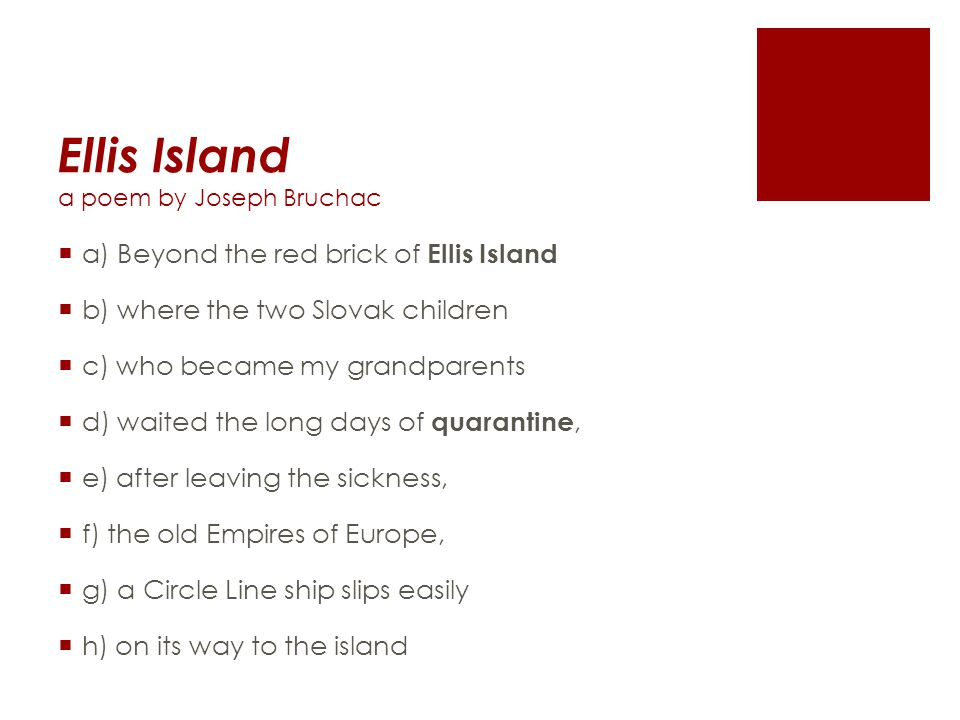 Ellis Island a poem by Joseph Bruchac  a) Beyond the red brick of Ellis Island  b) where the two Slovak children  c) who became my grandparents  d) waited the long days of quarantine,  e) after leaving the sickness,  f) the old Empires of Europe,  g) a Circle Line ship slips easily  h) on its way to the island
