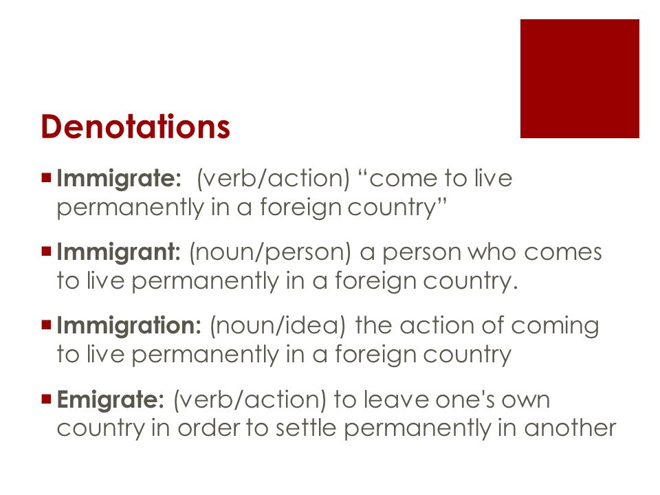 Denotations  Immigrate: (verb/action) come to live permanently in a foreign country  Immigrant: (noun/person) a person who comes to live permanently in a foreign country.