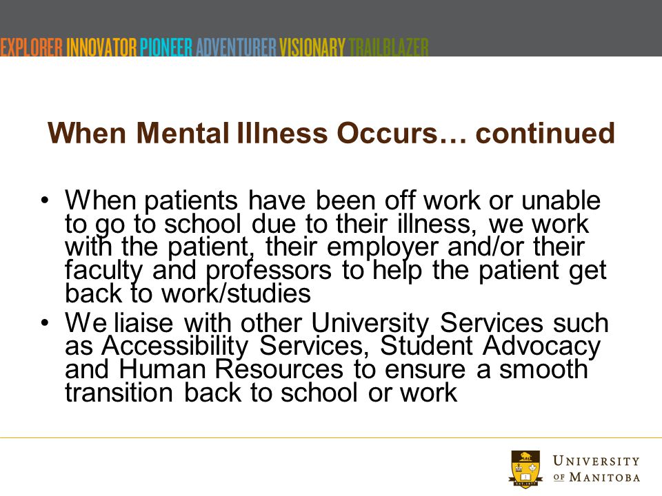 When Mental Illness Occurs… continued When patients have been off work or unable to go to school due to their illness, we work with the patient, their employer and/or their faculty and professors to help the patient get back to work/studies We liaise with other University Services such as Accessibility Services, Student Advocacy and Human Resources to ensure a smooth transition back to school or work