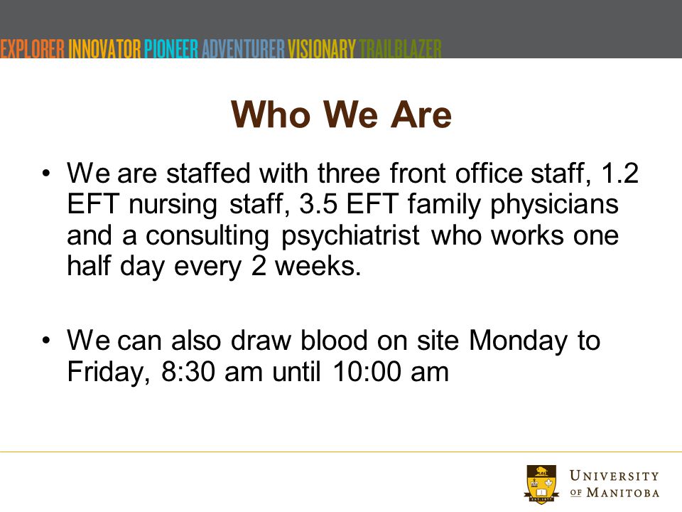 Who We Are We are staffed with three front office staff, 1.2 EFT nursing staff, 3.5 EFT family physicians and a consulting psychiatrist who works one half day every 2 weeks.
